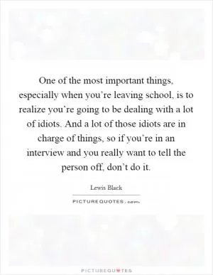 One of the most important things, especially when you’re leaving school, is to realize you’re going to be dealing with a lot of idiots. And a lot of those idiots are in charge of things, so if you’re in an interview and you really want to tell the person off, don’t do it Picture Quote #1