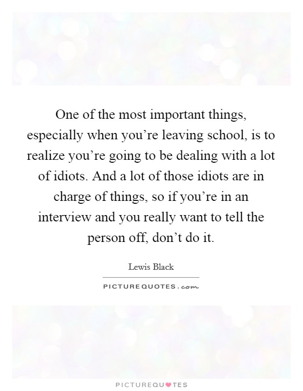 One of the most important things, especially when you're leaving school, is to realize you're going to be dealing with a lot of idiots. And a lot of those idiots are in charge of things, so if you're in an interview and you really want to tell the person off, don't do it Picture Quote #1