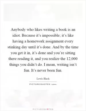 Anybody who likes writing a book is an idiot. Because it’s impossible; it’s like having a homework assignment every stinking day until it’s done. And by the time you get it in, it’s done and you’re sitting there reading it, and you realize the 12,000 things you didn’t do. I mean, writing isn’t fun. It’s never been fun Picture Quote #1