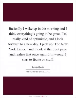 Basically I wake up in the morning and I think everything’s going to be great. I’m really kind of optimistic, and I look forward to a new day. I pick up ‘The New York Times,’ and I look at the front page and realize that once again I’m wrong. I start to fixate on stuff Picture Quote #1