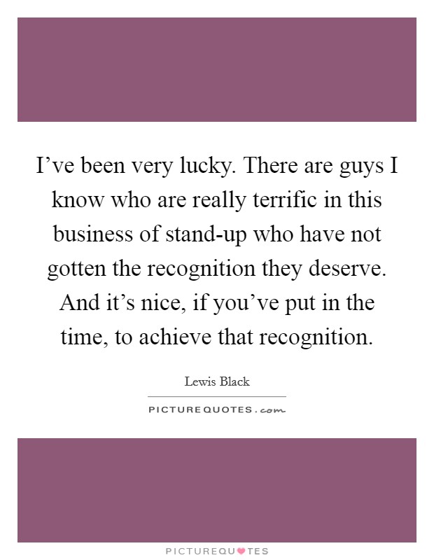 I've been very lucky. There are guys I know who are really terrific in this business of stand-up who have not gotten the recognition they deserve. And it's nice, if you've put in the time, to achieve that recognition Picture Quote #1
