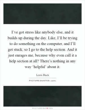 I’ve got stress like anybody else, and it builds up during the day. Like, I’ll be trying to do something on the computer, and I’ll get stuck, so I go to the help section. And it just enrages me, because why even call it a help section at all? There’s nothing in any way ‘helpful’ about it Picture Quote #1