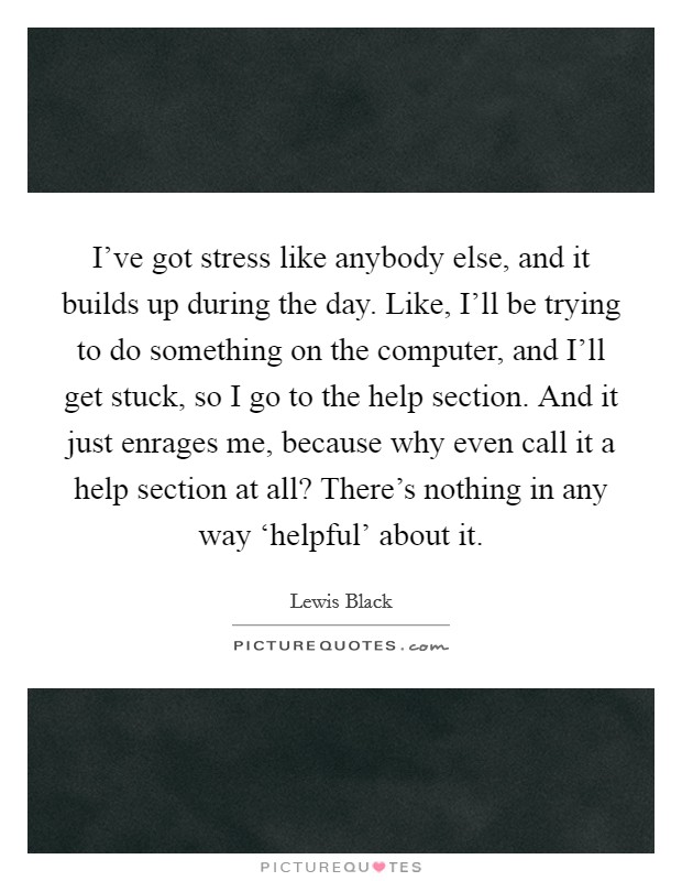 I've got stress like anybody else, and it builds up during the day. Like, I'll be trying to do something on the computer, and I'll get stuck, so I go to the help section. And it just enrages me, because why even call it a help section at all? There's nothing in any way ‘helpful' about it Picture Quote #1