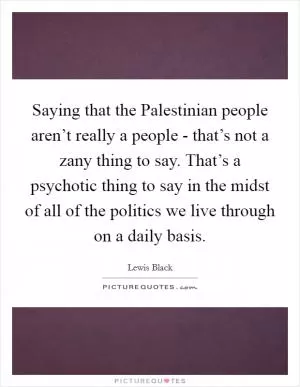 Saying that the Palestinian people aren’t really a people - that’s not a zany thing to say. That’s a psychotic thing to say in the midst of all of the politics we live through on a daily basis Picture Quote #1