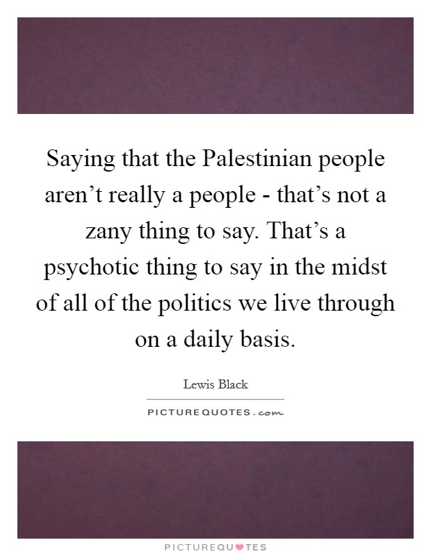 Saying that the Palestinian people aren't really a people - that's not a zany thing to say. That's a psychotic thing to say in the midst of all of the politics we live through on a daily basis Picture Quote #1