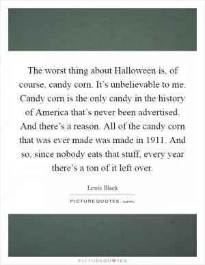 The worst thing about Halloween is, of course, candy corn. It’s unbelievable to me. Candy corn is the only candy in the history of America that’s never been advertised. And there’s a reason. All of the candy corn that was ever made was made in 1911. And so, since nobody eats that stuff, every year there’s a ton of it left over Picture Quote #1