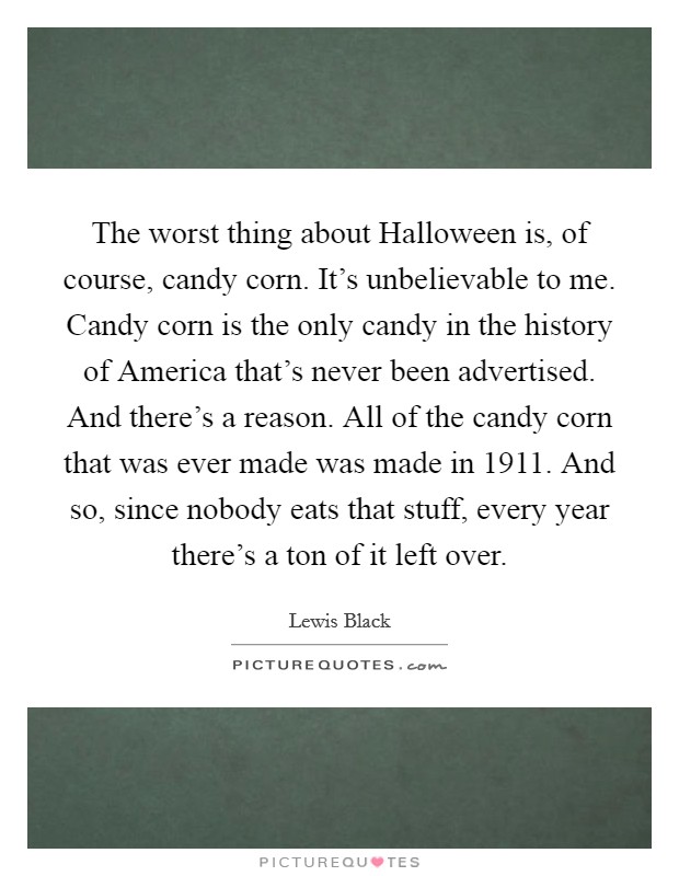 The worst thing about Halloween is, of course, candy corn. It's unbelievable to me. Candy corn is the only candy in the history of America that's never been advertised. And there's a reason. All of the candy corn that was ever made was made in 1911. And so, since nobody eats that stuff, every year there's a ton of it left over Picture Quote #1