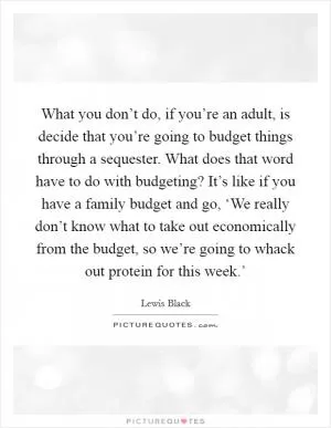 What you don’t do, if you’re an adult, is decide that you’re going to budget things through a sequester. What does that word have to do with budgeting? It’s like if you have a family budget and go, ‘We really don’t know what to take out economically from the budget, so we’re going to whack out protein for this week.’ Picture Quote #1