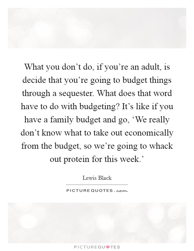 What you don't do, if you're an adult, is decide that you're going to budget things through a sequester. What does that word have to do with budgeting? It's like if you have a family budget and go, ‘We really don't know what to take out economically from the budget, so we're going to whack out protein for this week.' Picture Quote #1
