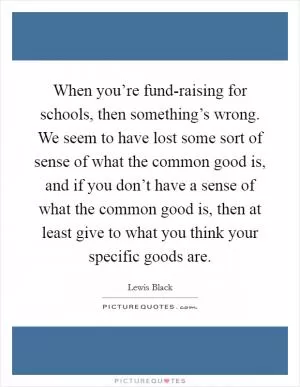 When you’re fund-raising for schools, then something’s wrong. We seem to have lost some sort of sense of what the common good is, and if you don’t have a sense of what the common good is, then at least give to what you think your specific goods are Picture Quote #1