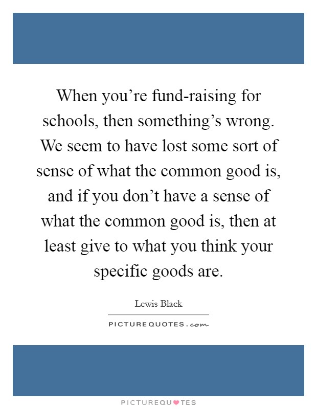 When you're fund-raising for schools, then something's wrong. We seem to have lost some sort of sense of what the common good is, and if you don't have a sense of what the common good is, then at least give to what you think your specific goods are Picture Quote #1