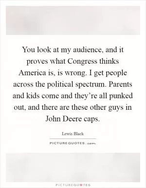 You look at my audience, and it proves what Congress thinks America is, is wrong. I get people across the political spectrum. Parents and kids come and they’re all punked out, and there are these other guys in John Deere caps Picture Quote #1