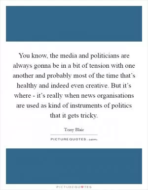 You know, the media and politicians are always gonna be in a bit of tension with one another and probably most of the time that’s healthy and indeed even creative. But it’s where - it’s really when news organisations are used as kind of instruments of politics that it gets tricky Picture Quote #1