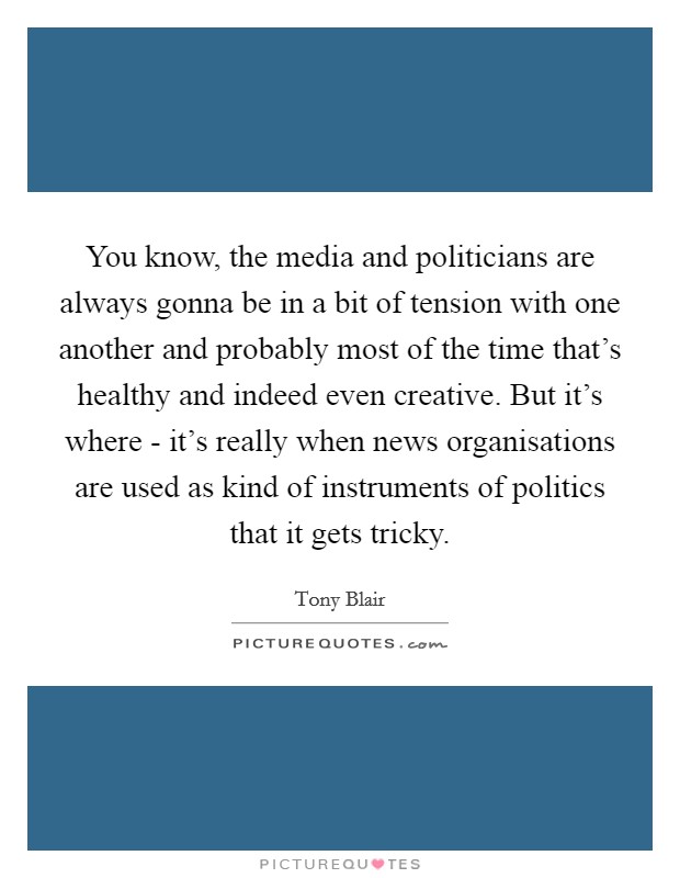 You know, the media and politicians are always gonna be in a bit of tension with one another and probably most of the time that's healthy and indeed even creative. But it's where - it's really when news organisations are used as kind of instruments of politics that it gets tricky Picture Quote #1