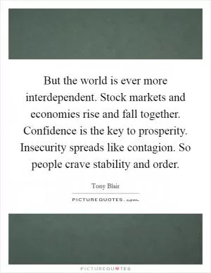But the world is ever more interdependent. Stock markets and economies rise and fall together. Confidence is the key to prosperity. Insecurity spreads like contagion. So people crave stability and order Picture Quote #1