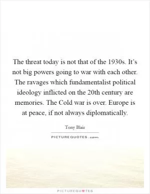The threat today is not that of the 1930s. It’s not big powers going to war with each other. The ravages which fundamentalist political ideology inflicted on the 20th century are memories. The Cold war is over. Europe is at peace, if not always diplomatically Picture Quote #1