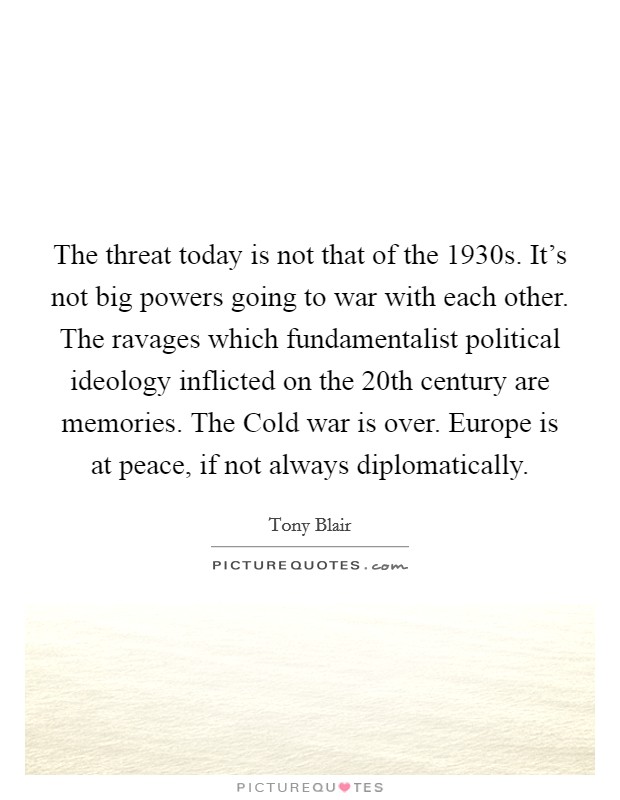 The threat today is not that of the 1930s. It's not big powers going to war with each other. The ravages which fundamentalist political ideology inflicted on the 20th century are memories. The Cold war is over. Europe is at peace, if not always diplomatically Picture Quote #1