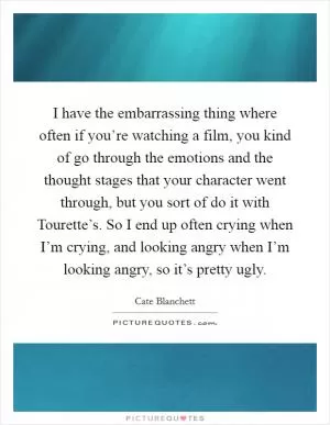 I have the embarrassing thing where often if you’re watching a film, you kind of go through the emotions and the thought stages that your character went through, but you sort of do it with Tourette’s. So I end up often crying when I’m crying, and looking angry when I’m looking angry, so it’s pretty ugly Picture Quote #1