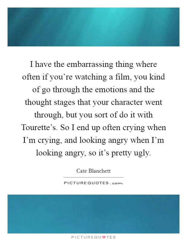 I have the embarrassing thing where often if you're watching a film, you kind of go through the emotions and the thought stages that your character went through, but you sort of do it with Tourette's. So I end up often crying when I'm crying, and looking angry when I'm looking angry, so it's pretty ugly Picture Quote #1