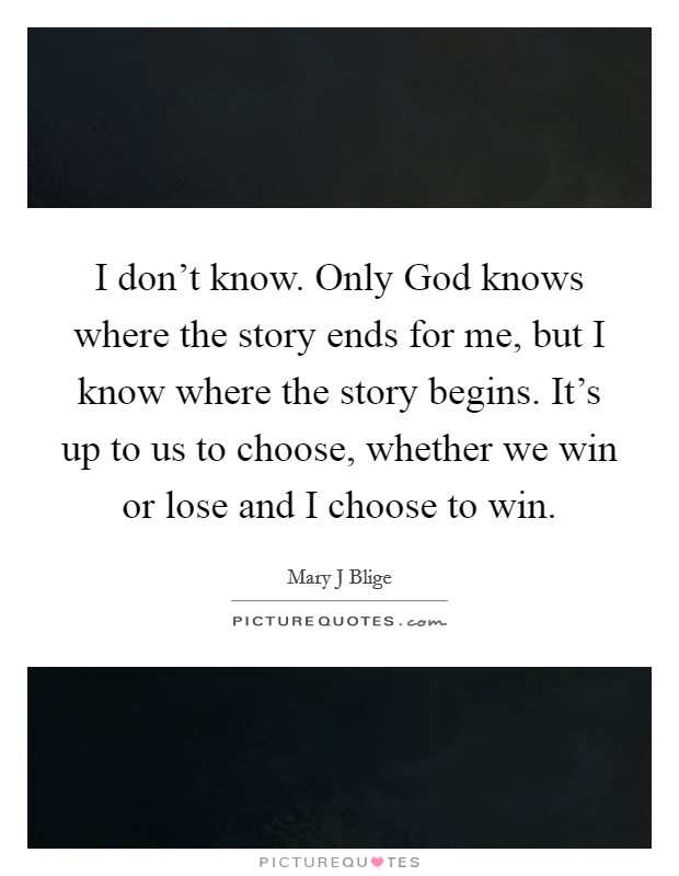 I don't know. Only God knows where the story ends for me, but I know where the story begins. It's up to us to choose, whether we win or lose and I choose to win Picture Quote #1