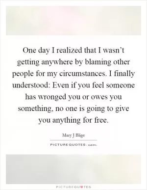 One day I realized that I wasn’t getting anywhere by blaming other people for my circumstances. I finally understood: Even if you feel someone has wronged you or owes you something, no one is going to give you anything for free Picture Quote #1