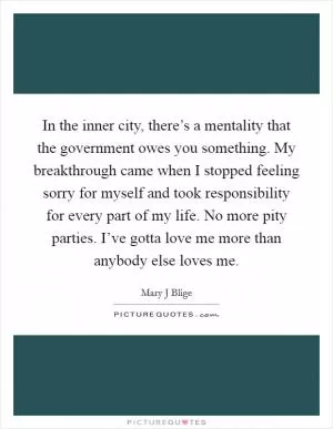 In the inner city, there’s a mentality that the government owes you something. My breakthrough came when I stopped feeling sorry for myself and took responsibility for every part of my life. No more pity parties. I’ve gotta love me more than anybody else loves me Picture Quote #1