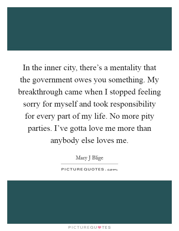 In the inner city, there's a mentality that the government owes you something. My breakthrough came when I stopped feeling sorry for myself and took responsibility for every part of my life. No more pity parties. I've gotta love me more than anybody else loves me Picture Quote #1