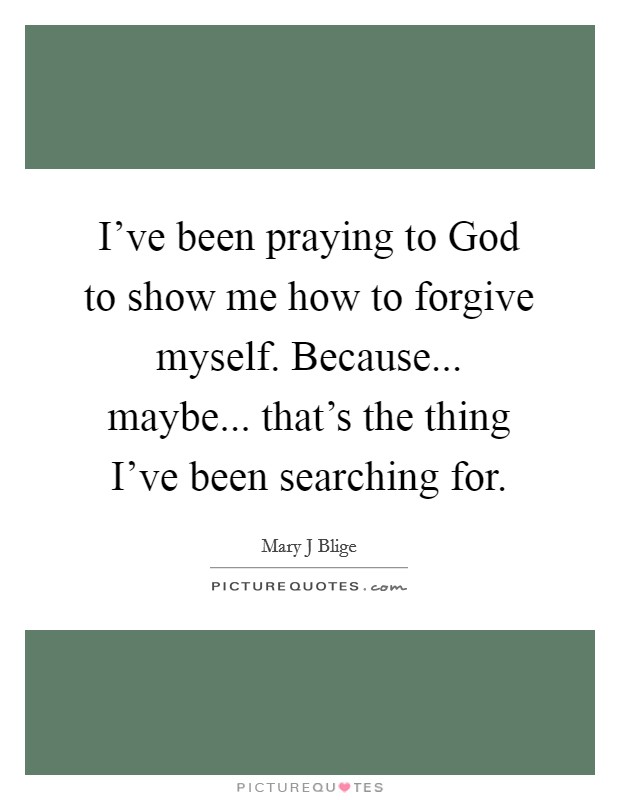 I've been praying to God to show me how to forgive myself. Because... maybe... that's the thing I've been searching for Picture Quote #1