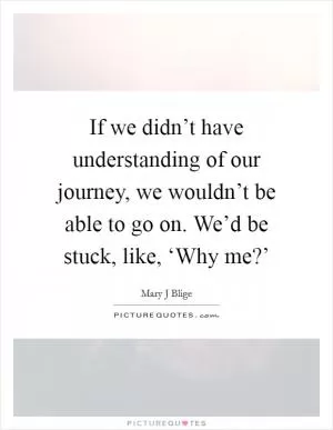 If we didn’t have understanding of our journey, we wouldn’t be able to go on. We’d be stuck, like, ‘Why me?’ Picture Quote #1