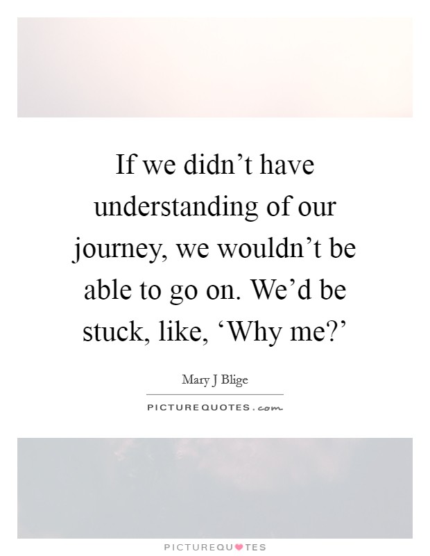 If we didn't have understanding of our journey, we wouldn't be able to go on. We'd be stuck, like, ‘Why me?' Picture Quote #1