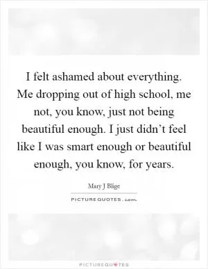 I felt ashamed about everything. Me dropping out of high school, me not, you know, just not being beautiful enough. I just didn’t feel like I was smart enough or beautiful enough, you know, for years Picture Quote #1