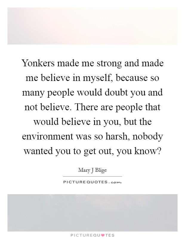 Yonkers made me strong and made me believe in myself, because so many people would doubt you and not believe. There are people that would believe in you, but the environment was so harsh, nobody wanted you to get out, you know? Picture Quote #1