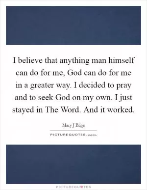 I believe that anything man himself can do for me, God can do for me in a greater way. I decided to pray and to seek God on my own. I just stayed in The Word. And it worked Picture Quote #1