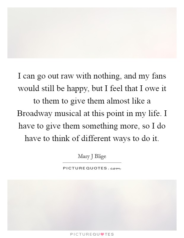 I can go out raw with nothing, and my fans would still be happy, but I feel that I owe it to them to give them almost like a Broadway musical at this point in my life. I have to give them something more, so I do have to think of different ways to do it Picture Quote #1