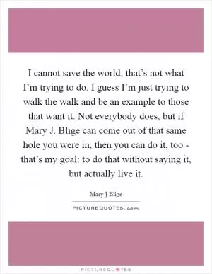 I cannot save the world; that’s not what I’m trying to do. I guess I’m just trying to walk the walk and be an example to those that want it. Not everybody does, but if Mary J. Blige can come out of that same hole you were in, then you can do it, too - that’s my goal: to do that without saying it, but actually live it Picture Quote #1