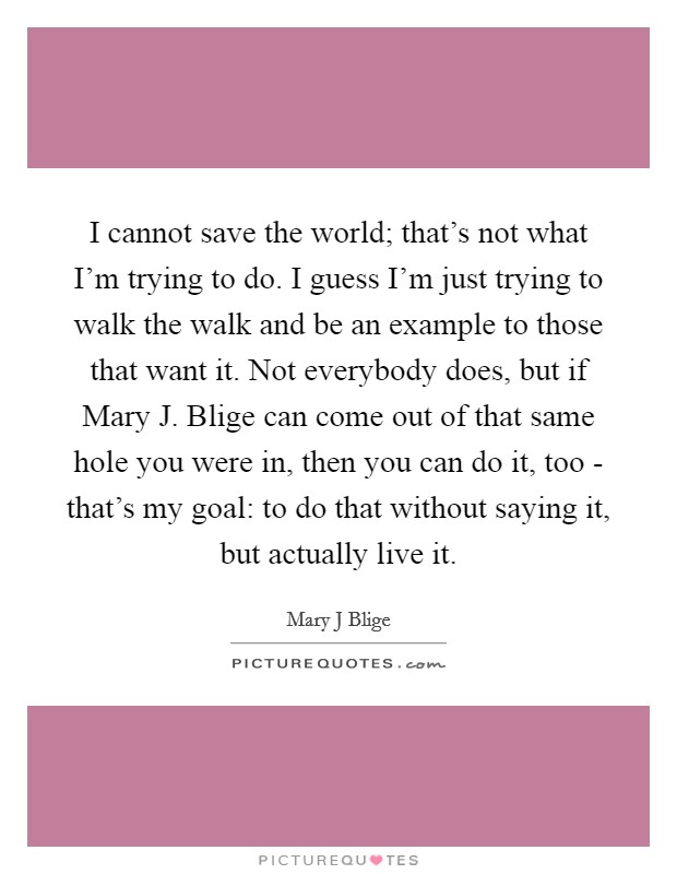 I cannot save the world; that's not what I'm trying to do. I guess I'm just trying to walk the walk and be an example to those that want it. Not everybody does, but if Mary J. Blige can come out of that same hole you were in, then you can do it, too - that's my goal: to do that without saying it, but actually live it Picture Quote #1