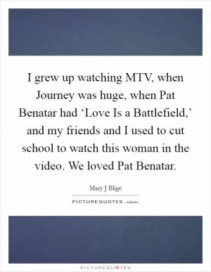 I grew up watching MTV, when Journey was huge, when Pat Benatar had ‘Love Is a Battlefield,’ and my friends and I used to cut school to watch this woman in the video. We loved Pat Benatar Picture Quote #1