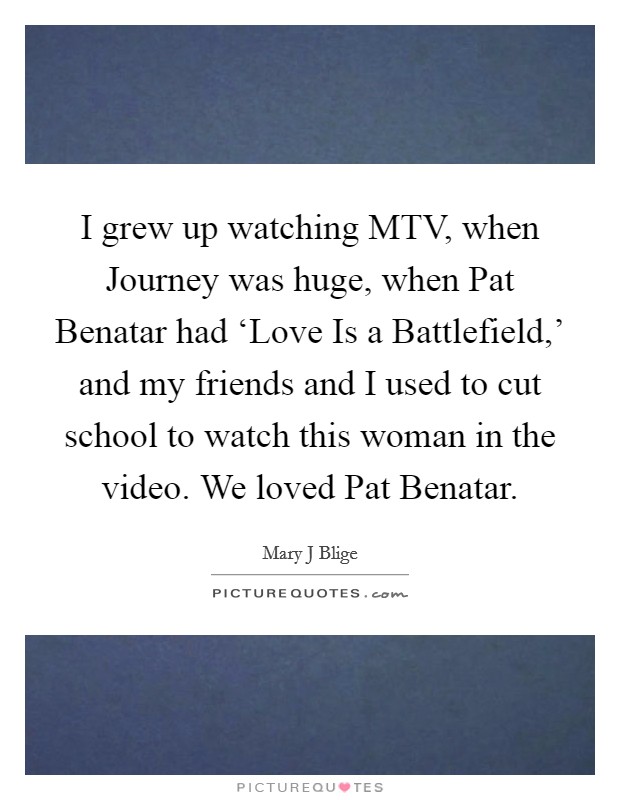 I grew up watching MTV, when Journey was huge, when Pat Benatar had ‘Love Is a Battlefield,' and my friends and I used to cut school to watch this woman in the video. We loved Pat Benatar Picture Quote #1