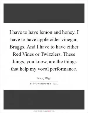 I have to have lemon and honey. I have to have apple cider vinegar, Braggs. And I have to have either Red Vines or Twizzlers. These things, you know, are the things that help my vocal performance Picture Quote #1