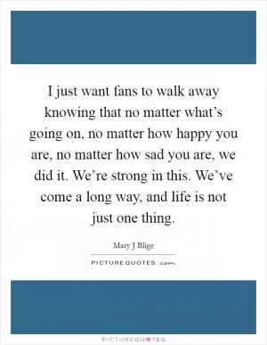 I just want fans to walk away knowing that no matter what’s going on, no matter how happy you are, no matter how sad you are, we did it. We’re strong in this. We’ve come a long way, and life is not just one thing Picture Quote #1