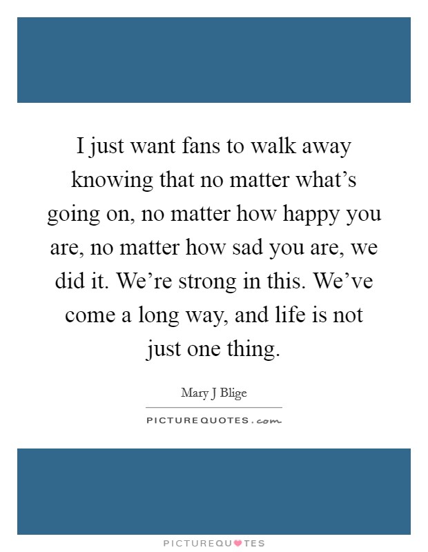 I just want fans to walk away knowing that no matter what's going on, no matter how happy you are, no matter how sad you are, we did it. We're strong in this. We've come a long way, and life is not just one thing Picture Quote #1