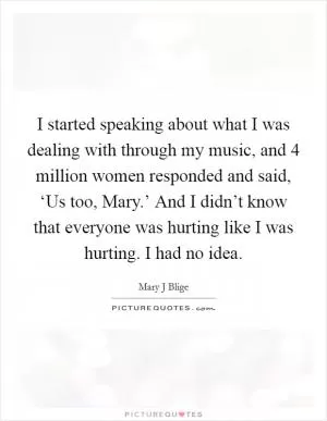 I started speaking about what I was dealing with through my music, and 4 million women responded and said, ‘Us too, Mary.’ And I didn’t know that everyone was hurting like I was hurting. I had no idea Picture Quote #1
