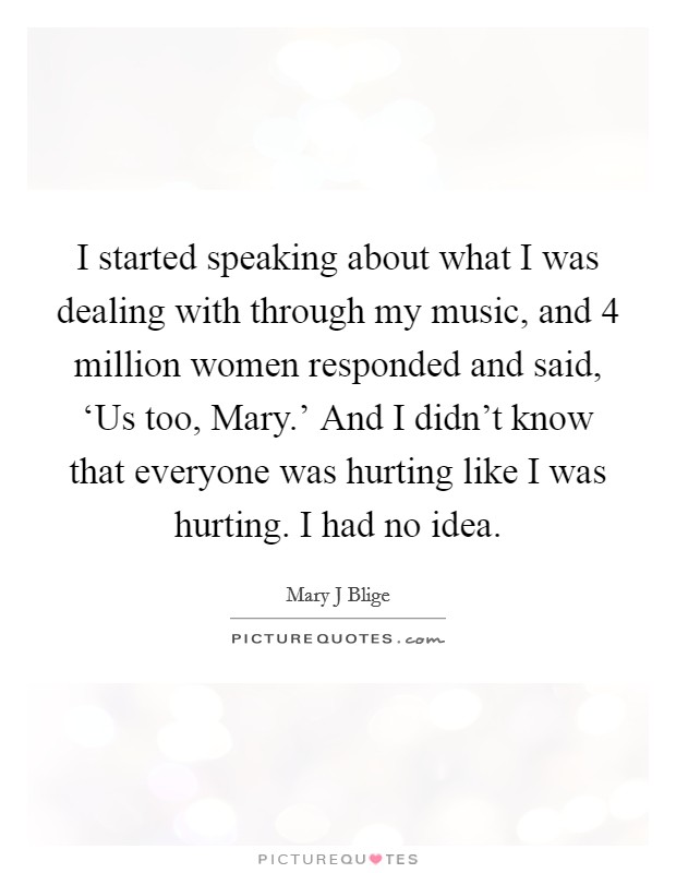 I started speaking about what I was dealing with through my music, and 4 million women responded and said, ‘Us too, Mary.' And I didn't know that everyone was hurting like I was hurting. I had no idea Picture Quote #1