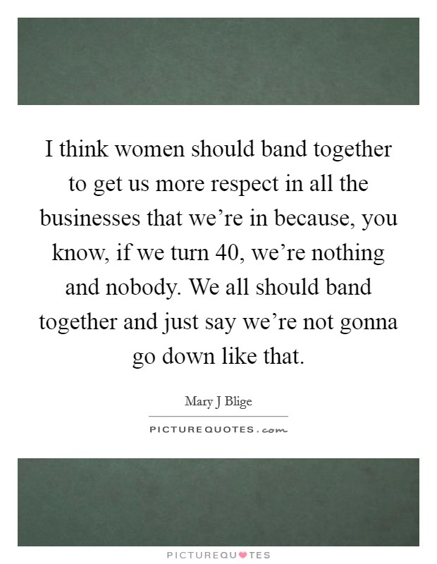 I think women should band together to get us more respect in all the businesses that we're in because, you know, if we turn 40, we're nothing and nobody. We all should band together and just say we're not gonna go down like that Picture Quote #1