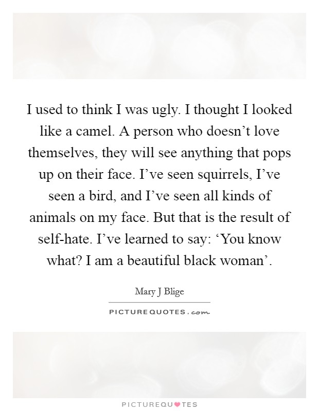 I used to think I was ugly. I thought I looked like a camel. A person who doesn’t love themselves, they will see anything that pops up on their face. I’ve seen squirrels, I’ve seen a bird, and I’ve seen all kinds of animals on my face. But that is the result of self-hate. I’ve learned to say: ‘You know what? I am a beautiful black woman’ Picture Quote #1