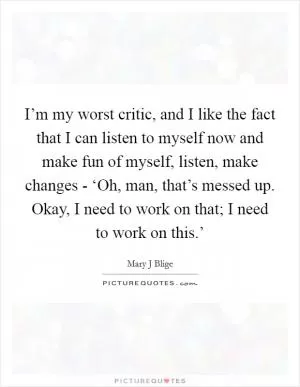 I’m my worst critic, and I like the fact that I can listen to myself now and make fun of myself, listen, make changes - ‘Oh, man, that’s messed up. Okay, I need to work on that; I need to work on this.’ Picture Quote #1