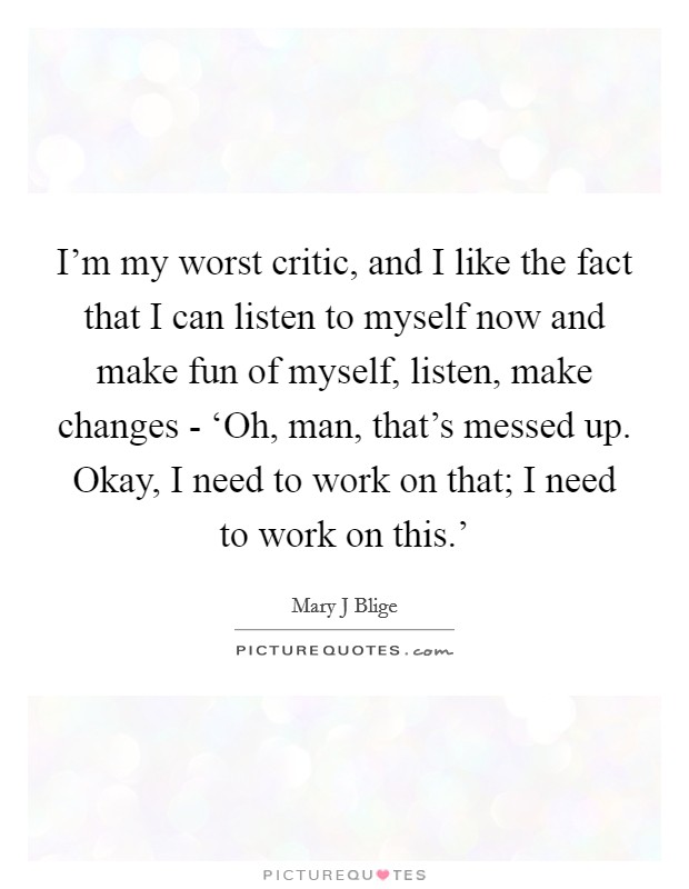 I'm my worst critic, and I like the fact that I can listen to myself now and make fun of myself, listen, make changes - ‘Oh, man, that's messed up. Okay, I need to work on that; I need to work on this.' Picture Quote #1
