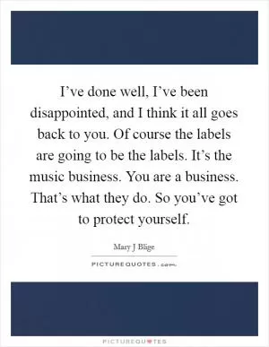 I’ve done well, I’ve been disappointed, and I think it all goes back to you. Of course the labels are going to be the labels. It’s the music business. You are a business. That’s what they do. So you’ve got to protect yourself Picture Quote #1