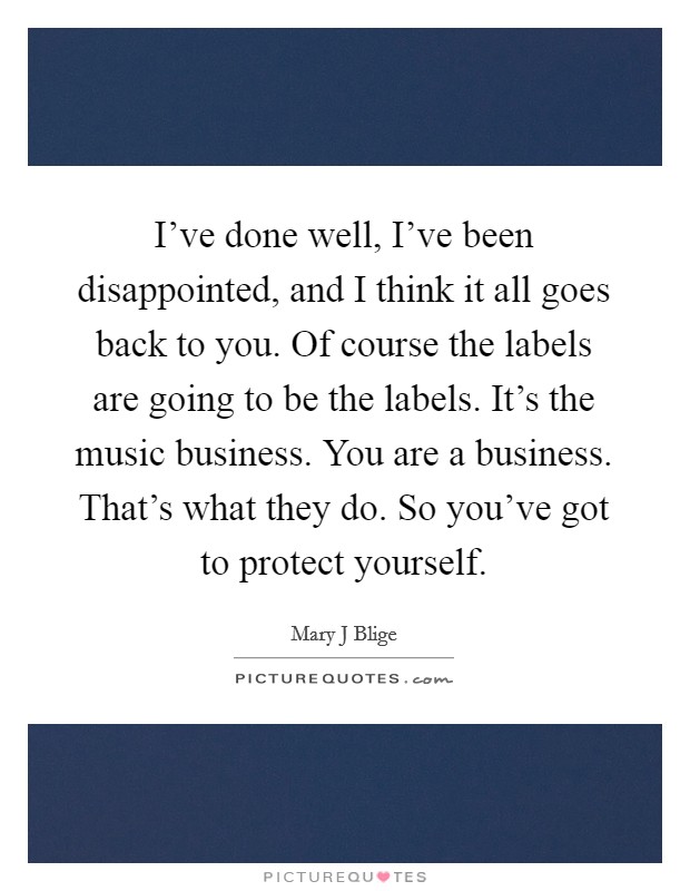 I've done well, I've been disappointed, and I think it all goes back to you. Of course the labels are going to be the labels. It's the music business. You are a business. That's what they do. So you've got to protect yourself Picture Quote #1