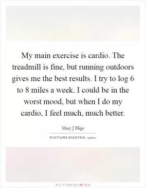 My main exercise is cardio. The treadmill is fine, but running outdoors gives me the best results. I try to log 6 to 8 miles a week. I could be in the worst mood, but when I do my cardio, I feel much, much better Picture Quote #1